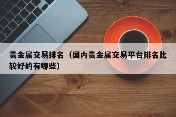 贵金属交易排名（国内贵金属交易平台排名比较好的有哪些）
