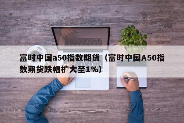 富时中国a50指数期货（富时中国A50指数期货跌幅扩大至1%）