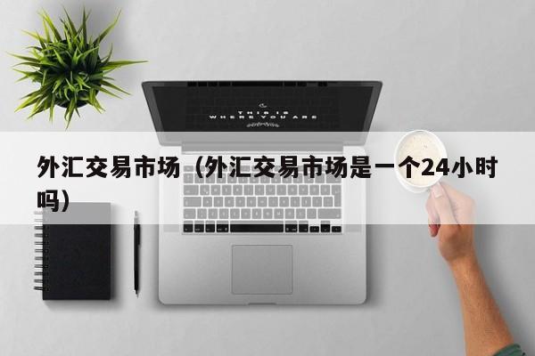 外汇交易市场（外汇交易市场是一个24小时吗）