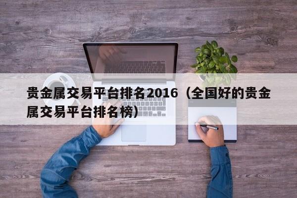 贵金属交易平台排名2016（全国好的贵金属交易平台排名榜）