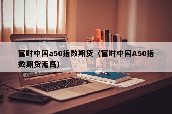 富时中国a50指数期货（富时中国A50指数期货走高）