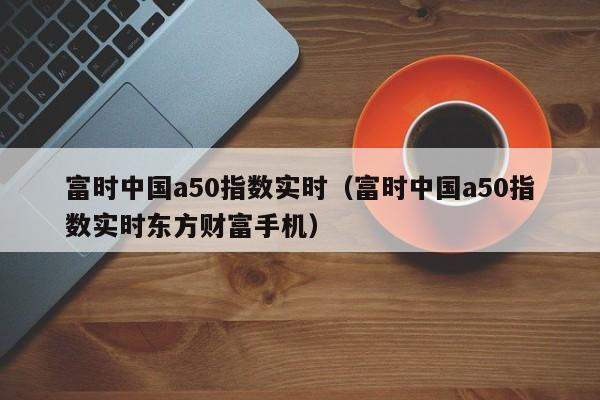 富时中国a50指数实时（富时中国a50指数实时东方财富手机）