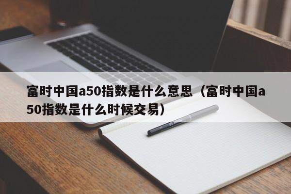富时中国a50指数是什么意思（富时中国a50指数是什么时候交易）