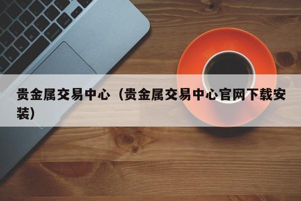 贵金属交易中心（贵金属交易中心官网下载安装）
