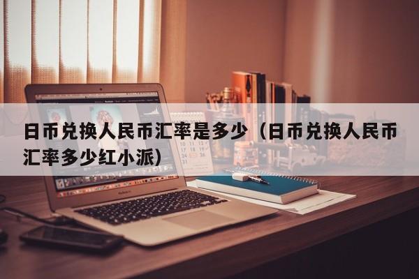 日币兑换人民币汇率是多少（日币兑换人民币汇率多少红小派）
