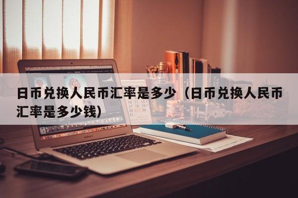 日币兑换人民币汇率是多少（日币兑换人民币汇率是多少钱）