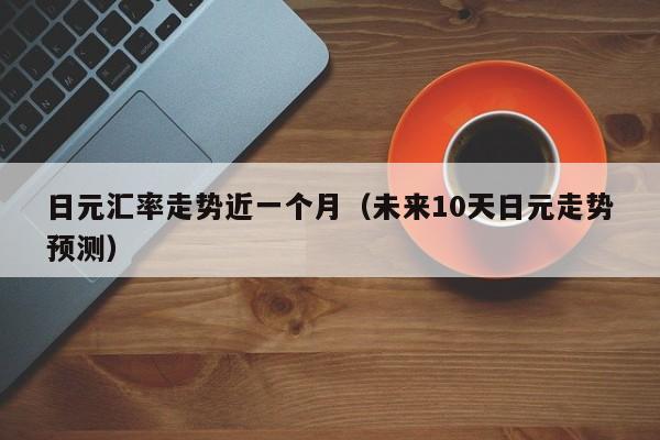 日元汇率走势近一个月（未来10天日元走势预测）