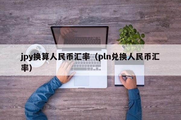 jpy换算人民币汇率（pln兑换人民币汇率）