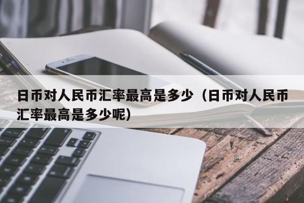 日币对人民币汇率最高是多少（日币对人民币汇率最高是多少呢）