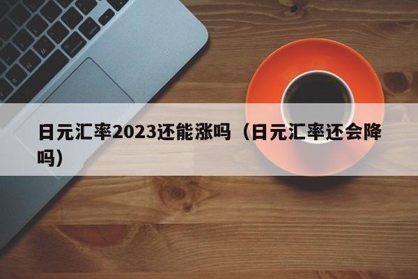 日元汇率2023还能涨吗（日元汇率还会降吗）