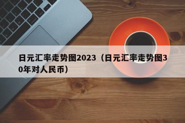 日元汇率走势图2023（日元汇率走势图30年对人民币）