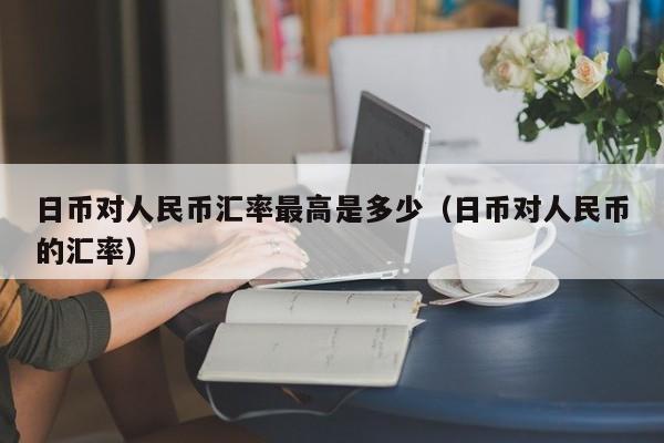 日币对人民币汇率最高是多少（日币对人民币的汇率）