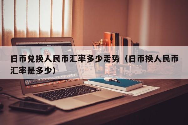日币兑换人民币汇率多少走势（日币换人民币汇率是多少）