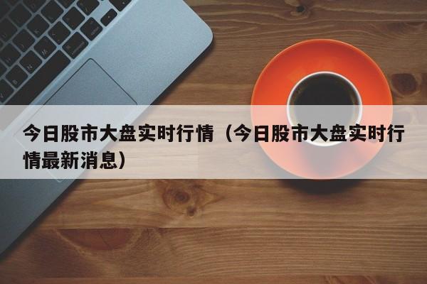 今日股市大盘实时行情（今日股市大盘实时行情最新消息）