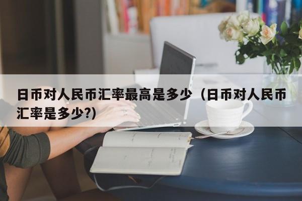 日币对人民币汇率最高是多少（日币对人民币汇率是多少?）