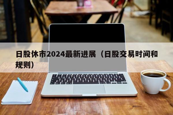 日股休市2024最新进展（日股交易时间和规则）