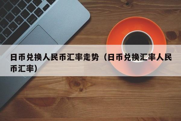 日币兑换人民币汇率走势（日币兑换汇率人民币汇率）