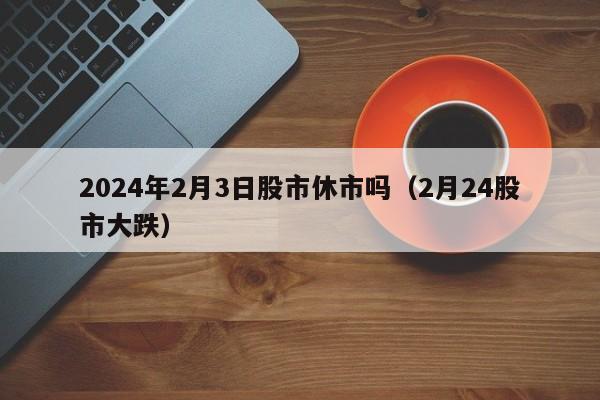 2024年2月3日股市休市吗（2月24股市大跌）