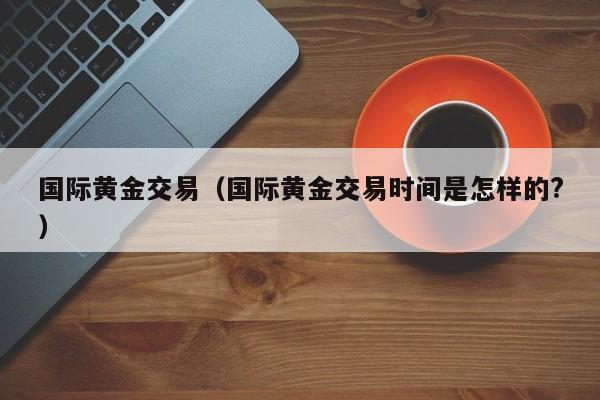 国际黄金交易（国际黄金交易时间是怎样的?）
