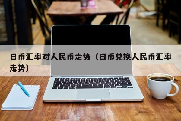 日币汇率对人民币走势（日币兑换人民币汇率走势）