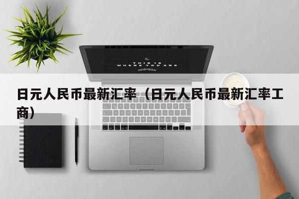 日元人民币最新汇率（日元人民币最新汇率工商）