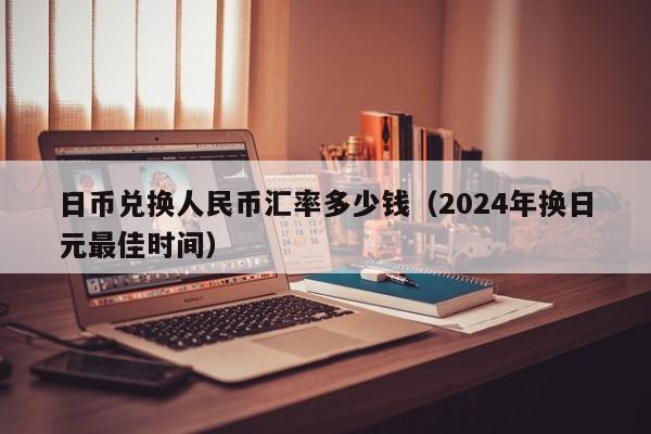 日币兑换人民币汇率多少钱（2024年换日元最佳时间）