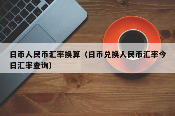 日币人民币汇率换算（日币兑换人民币汇率今日汇率查询）