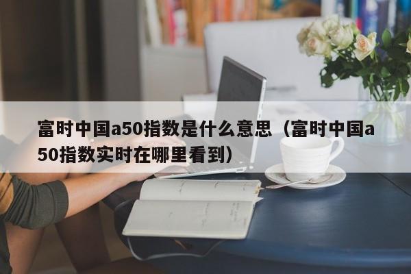 富时中国a50指数是什么意思（富时中国a50指数实时在哪里看到）