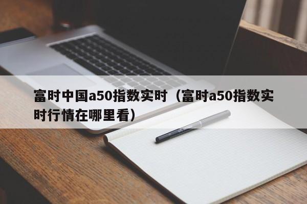 富时中国a50指数实时（富时a50指数实时行情在哪里看）