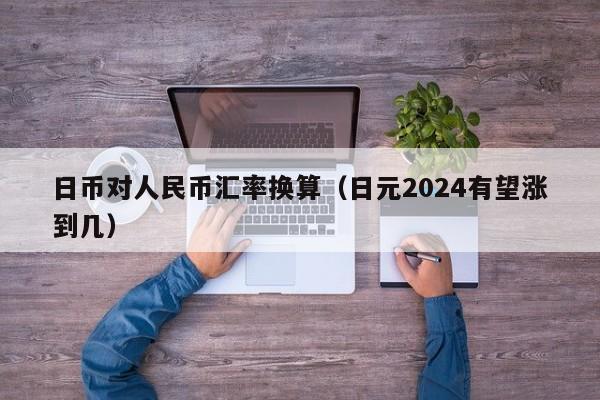 日币对人民币汇率换算（日元2024有望涨到几）