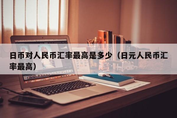 日币对人民币汇率最高是多少（日元人民币汇率最高）