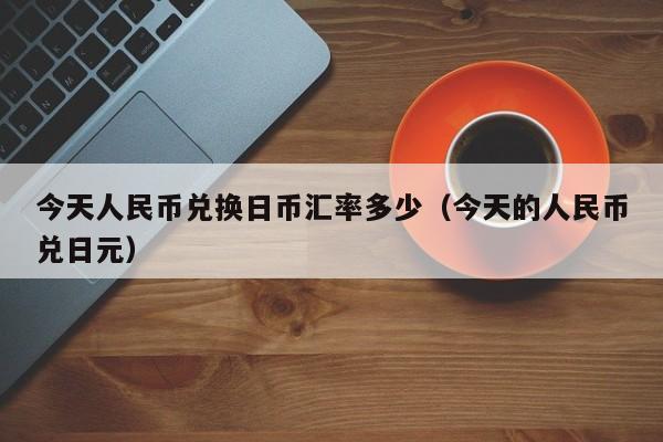今天人民币兑换日币汇率多少（今天的人民币兑日元）