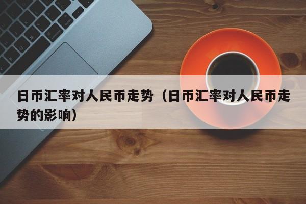 日币汇率对人民币走势（日币汇率对人民币走势的影响）