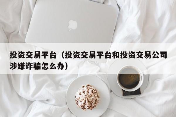 投资交易平台（投资交易平台和投资交易公司涉嫌诈骗怎么办）