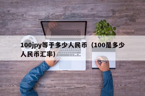 100jpy等于多少人民币（100是多少人民币汇率）