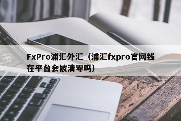 FxPro浦汇外汇（浦汇fxpro官网钱在平台会被清零吗）