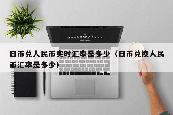 日币兑人民币实时汇率是多少（日币兑换人民币汇率是多少）