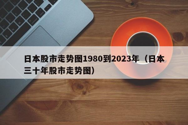日本股市走势图1980到2023年（日本三十年股市走势图）