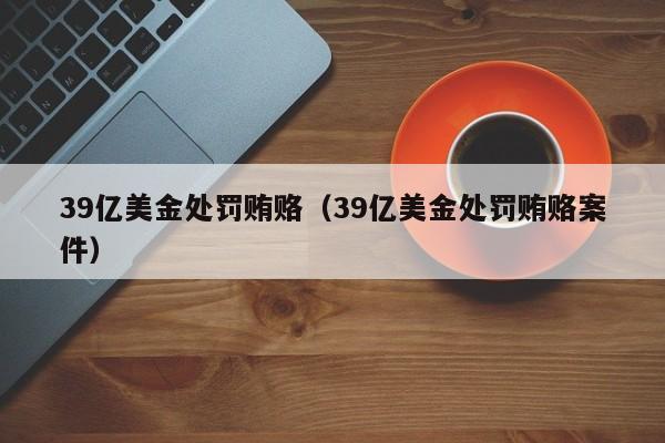 39亿美金处罚贿赂（39亿美金处罚贿赂案件）