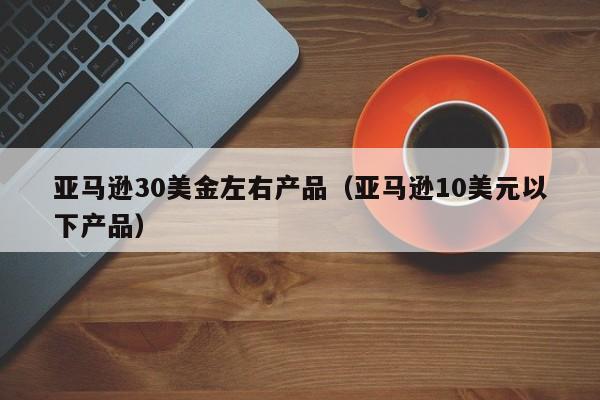 亚马逊30美金左右产品（亚马逊10美元以下产品）
