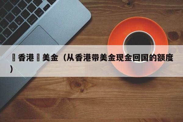 從香港帶美金（从香港带美金现金回国的额度）