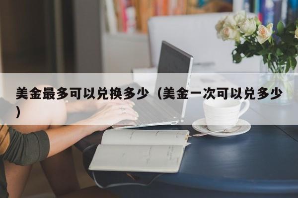 美金最多可以兑换多少（美金一次可以兑多少）