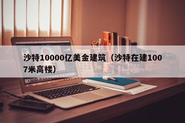沙特10000亿美金建筑（沙特在建1007米高楼）