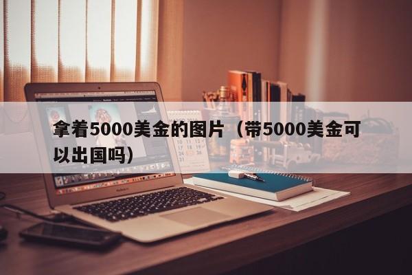 拿着5000美金的图片（带5000美金可以出国吗）