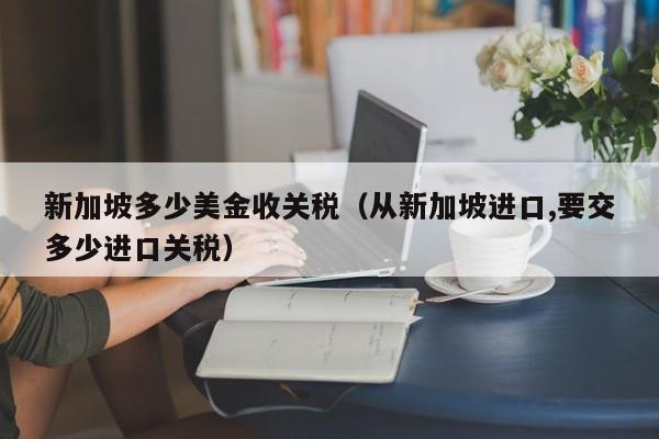 新加坡多少美金收关税（从新加坡进口,要交多少进口关税）