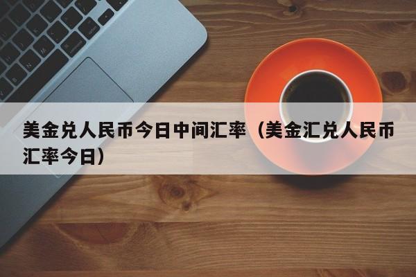 美金兑人民币今日中间汇率（美金汇兑人民币汇率今日）