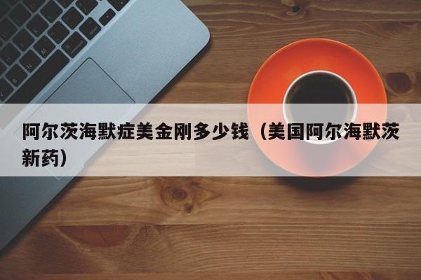 阿尔茨海默症美金刚多少钱（美国阿尔海默茨新药）