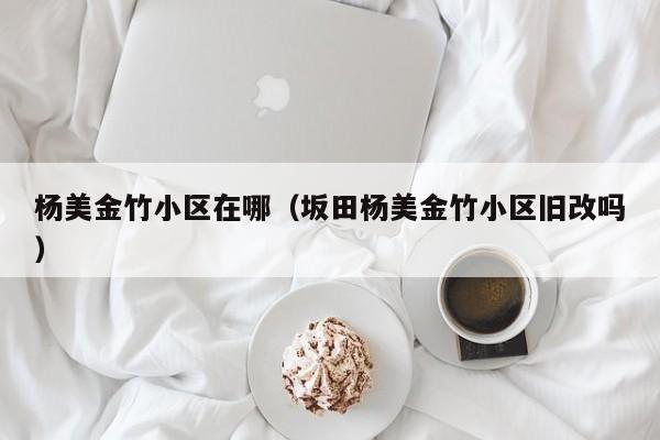 杨美金竹小区在哪（坂田杨美金竹小区旧改吗）