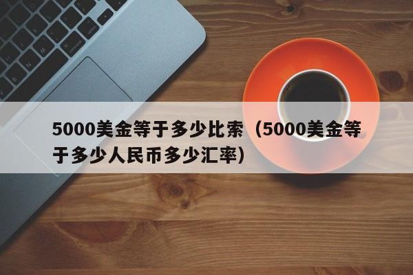 5000美金等于多少比索（5000美金等于多少人民币多少汇率）