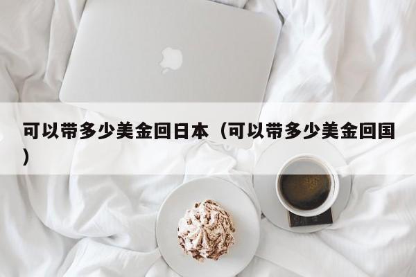 可以带多少美金回日本（可以带多少美金回国）